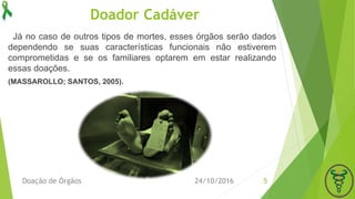 Doador Cadáver
24/10/2016Doação de Órgãos 5
Já no caso de outros tipos de mortes, esses órgãos serão dados
dependendo se suas características funcionais não estiverem
comprometidas e se os familiares optarem em estar realizando
essas doações.
(MASSAROLLO; SANTOS, 2005).
 