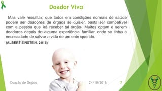 Doador Vivo
Mas vale ressaltar, que todos em condições normais de saúde
podem ser doadores de órgãos se quiser, basta ser compatível
com a pessoa que irá receber tal órgão. Muitos optam e serem
doadores depois de alguma experiência familiar, onde se tinha a
necessidade de salvar a vida de um ente querido.
(ALBERT EINSTEIN, 2016)
24/10/2016Doação de Órgãos 7
 