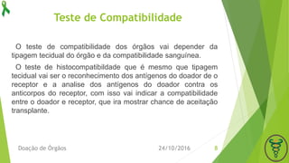 Teste de Compatibilidade
O teste de compatibilidade dos órgãos vai depender da
tipagem tecidual do órgão e da compatibilidade sanguínea.
O teste de histocompatibildade que é mesmo que tipagem
tecidual vai ser o reconhecimento dos antígenos do doador de o
receptor e a analise dos antígenos do doador contra os
anticorpos do receptor, com isso vai indicar a compatibilidade
entre o doador e receptor, que ira mostrar chance de aceitação
transplante.
24/10/2016Doação de Órgãos 8
 