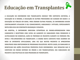 Educação em Transplantes
A EDUCAÇÃO DO ENFERMEIRO NOS TRANSPLANTES ENVOLVE TRÊS VERTENTES DISTINTAS, A
EDUCAÇÃO DE SI MESMO, A EDUCAÇÃO DE OUTROS PROVEDORES DO CUIDADO EM SAÚDE E A
EDUCAÇÃO DO PÚBLICO EM GERAL. PARA ENSINAR OUTRAS PESSOAS, OS ENFERMEIROS DEVEM
CONTINUAMENTE ATUALIZAR O SEU CONHECIMENTO, HABILIDADES E ATITUDES, ESPECIALMENTE
NESTA ÁREA RICA EM CONSTANTES MUDANÇAS E DESAFIOS.
NO HOSPITAL, O ENFERMEIRO DIRECIONA ESTRATÉGIAS DE ENSINO-APRENDIZAGEM PARA
CANDIDATOS E RECEPTORES COM VISTAS AO AUMENTO DE HABILIDADES PARA PROMOVER O
AUTOCUIDADO NO DOMICÍLIO, ALÉM DE PREPARAR OS PACIENTES DURANTE OS PERÍODOS PRÉ,
INTRA E PÓS-OPERATÓRIO DO TRANSPLANTE. O ENSINO NESTE CONTEXTO PODE OCORRER EM
MEIO AS DIFERENTES DIFICULDADES, UMA VEZ QUE MUITOS PACIENTES SE APRESENTAM
DEBILITADOS PARA PARTICIPAREM DE PROGRAMAS EDUCATIVOS. NESTES CASOS, OS FAMILIARES SE
BENEFICIAM DAS AÇÕES EDUCATIVAS PROPOSTAS PELOS ENFERMEIROS. VALE RESSALTAR QUE O
CONTEÚDO DO ENSINO DEPENDE DO ÓRGÃO A SER TRANSPLANTADO, DAS HABILIDADES DO
PACIENTE E DAS POLÍTICAS DE CADA PROGRAMA DE TRANSPLANTE.
 