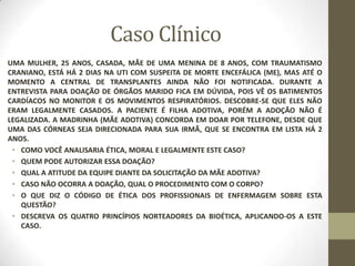 Caso Clínico
UMA MULHER, 25 ANOS, CASADA, MÃE DE UMA MENINA DE 8 ANOS, COM TRAUMATISMO
CRANIANO, ESTÁ HÁ 2 DIAS NA UTI COM SUSPEITA DE MORTE ENCEFÁLICA (ME), MAS ATÉ O
MOMENTO A CENTRAL DE TRANSPLANTES AINDA NÃO FOI NOTIFICADA. DURANTE A
ENTREVISTA PARA DOAÇÃO DE ÓRGÃOS MARIDO FICA EM DÚVIDA, POIS VÊ OS BATIMENTOS
CARDÍACOS NO MONITOR E OS MOVIMENTOS RESPIRATÓRIOS. DESCOBRE-SE QUE ELES NÃO
ERAM LEGALMENTE CASADOS. A PACIENTE É FILHA ADOTIVA, PORÉM A ADOÇÃO NÃO É
LEGALIZADA. A MADRINHA (MÃE ADOTIVA) CONCORDA EM DOAR POR TELEFONE, DESDE QUE
UMA DAS CÓRNEAS SEJA DIRECIONADA PARA SUA IRMÃ, QUE SE ENCONTRA EM LISTA HÁ 2
ANOS.
• COMO VOCÊ ANALISARIA ÉTICA, MORAL E LEGALMENTE ESTE CASO?
• QUEM PODE AUTORIZAR ESSA DOAÇÃO?
• QUAL A ATITUDE DA EQUIPE DIANTE DA SOLICITAÇÃO DA MÃE ADOTIVA?
• CASO NÃO OCORRA A DOAÇÃO, QUAL O PROCEDIMENTO COM O CORPO?
• O QUE DIZ O CÓDIGO DE ÉTICA DOS PROFISSIONAIS DE ENFERMAGEM SOBRE ESTA
QUESTÃO?
• DESCREVA OS QUATRO PRINCÍPIOS NORTEADORES DA BIOÉTICA, APLICANDO-OS A ESTE
CASO.
 