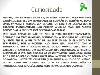 Curiosidade
EM 1984, UMA PACIENTE PEDIÁTRICA, EM ESTADO TERMINAL, POR PROBLEMAS
CARDÍACOS, RECEBEU UM TRANSPLANTE DE CORAÇÃO DE BABUÍNO NO LOMA
LINDA UNIVERSITY MEDICAL CENTER/EEUU. OS CIENTISTAS SABIAM QUE O
CORAÇÃO TRANSPLANTADO NÃO PODERIA AJUDÁ-LA MAIS QUE ALGUNS
POUCOS DIAS. A PACIENTE SOBREVIVEU APENAS 20 DIAS.
ESTE CASO, APESAR DE NÃO TER SIDO O PRIMEIRO XENOTRANSPLANTE,
REALIZADO EM SERES HUMANOS, DESENCADEOU A DISCUSSÃO DE INÚMERAS
QUESTÕES ÉTICAS. A UTILIZAÇÃO DE UM BEBÊ EM UM EXPERIMENTO NÃO
TERAPÊUTICO, POIS A PACIENTE NÃO TERIA REAL BENEFÍCIO COM O
TRANSPLANTE, FOI A PRIMEIRA DELAS. VÁRIOS AUTORES DISCUTIRAM A
VALIDADE DE SACRIFICAR UM BABUÍNO, SEM QUE O RESULTADO, JÁ PREVISTO,
JUSTIFICASSE O ATO. COM RELAÇÃO AO CONSENTIMENTO INFORMADO, DADO
PELOS PAIS DO BEBÊ, CHEGOU A HAVER UMA INVESTIGAÇÃO POR UM COMITÊ
DO NATIONAL INSTITUTES OF HEALTH (NIH) SOBRE A VALIDADE DO MESMO.
OUTRO PONTO MUITO DISCUTIDO FOI O DA AMPLA DIVULGAÇÃO NA
IMPRENSA LEIGA E A POSSÍVEL QUEBRA DE PRIVACIDADE QUE OCORREU.
 