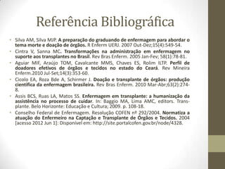 Referência Bibliográfica
• Silva AM, Silva MJP. A preparação do graduando de enfermagem para abordar o
tema morte e doação de órgãos. R Enferm UERJ. 2007 Out-Dez;15(4):549-54.
• Cintra V, Sanna MC. Transformações na administração em enfermagem no
suporte aos transplantes no Brasil. Rev Bras Enferm. 2005 Jan-Fev; 58(1):78-81.
• Aguiar MIF, Araújo TOM, Cavalcante MMS, Chaves ES, Rolim ILTP. Perfil de
doadores efetivos de órgãos e tecidos no estado do Ceará. Rev Mineira
Enferm.2010 Jul-Set;14(3):353-60.
• Cicolo EA, Roza Bde A, Schirmer J. Doação e transplante de órgãos: produção
cientifica da enfermagem brasileira. Rev Bras Enferm. 2010 Mar-Abr;63(2):274-
8.
• Assis BCS, Ruas LA, Matos SS. Enfermagem em transplante: a humanização da
assistência no processo de cuidar. In: Baggio MA, Lima AMC, editors. Trans-
plante. Belo Horizonte: Educação e Cultura; 2009. p. 108-18.
• Conselho Federal de Enfermagem. Resolução COFEN nº 292/2004. Normatiza a
atuação do Enfermeiro na Captação e Transplante de Órgãos e Tecidos. 2004
[acesso 2012 Jun 1]: Disponível em: http://site.portalcofen.gov.br/node/4328.
 