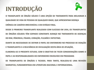 INTRODUÇÃO
O TRANSPLANTE DE ÓRGÃO SÓLIDO É UMA OPÇÃO DE TRATAMENTO PARA MELHORAR A
QUALIDADE DE VIDA DE PESSOAS DE QUALQUER IDADE, QUE APRESENTAM DOENÇA
CRÔNICA DE CARÁTER IRREVERSÍVEL E EM ESTÁGIO FINAL.
DESDE O PRIMEIRO TRANSPLANTE REALIZADO COM SUCESSO EM 1954, OS TRANSPLANTES
DE ÓRGÃOS SÓLIDOS TÊM SOFRIDO CONSTANTE AVANÇO NO TRATAMENTO DE DOENÇAS
DO RIM, PÂNCREAS, FÍGADO, CORAÇÃO, PULMÃO E INTESTINO.
DIANTE DA NECESSIDADE DE DEFINIR O PAPEL DO ENFERMEIRO NO PROCESSO DE DOAÇÃO
E TRANSPLANTES E A RELEVÂNCIA DE DIVULGAÇÃO DESTA ÁREA DE ATUAÇÃO,
ELABOROU-SE O PRESENTE ESTUDO, COM O OBJETIVO DE TECER CONSIDERAÇÕES SOBRE O
PAPEL E AS RESPONSABILIDADES DO ENFERMEIRO ENVOLVIDO EM PROGRAMA
DE TRANSPLANTES DE ÓRGÃOS E TECIDOS. PARA TANTO, REALIZOU-SE UMA REVISÃO
NARRATIVA, FUNDAMENTADA EM LITERATURA NACIONAL E INTERNACIONAL.
 