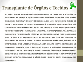 Transplante de Órgãos e Tecidos
NO BRASIL, MAIS DE 30.000 PACIENTES AGUARDAM EM FILA DE ESPERA PARA A REALIZAÇÃO DE
TRANSPLANTES DE ÓRGÃOS. A COMPLEXIDADE DESTA MODALIDADE TERAPÊUTICA EXIGE PREPARO
ESPECIALIZADO E CONSTANTE DA EQUIPE DE PROFISSIONAIS DE SAÚDE ENVOLVIDOS NO CUIDADO DO
PACIENTE. NO COTIDIANO DA PRÁTICA, O ENFERMEIRO É DESAFIADO A PROVER ASSISTÊNCIA COM
QUALIDADE AOS PACIENTES E FAMILIARES. FRENTE À NECESSIDADE DE DEFINIR O PAPEL DO ENFERMEIRO
NO PROCESSO DE DOAÇÃO E TRANSPLANTES E A RELEVÂNCIA DE DIVULGAÇÃO DESTA ÁREA DE ATUAÇÃO,
ELABOROU-SE A PRESENTE REVISÃO NARRATIVA QUE TEVE COMO OBJETIVO TECER CONSIDERAÇÕES
SOBRE O PAPEL E AS RESPONSABILIDADES DO ENFERMEIRO QUE ATUA EM PROGRAMA DE
TRANSPLANTES DE ÓRGÃOS E TECIDOS. OS TEXTOS ENCONTRADOS FORAM LIDOS, ORGANIZADOS E
SINTETIZADOS EM CINCO CATEGORIAS TEMÁTICAS, A SABER: DEFINIÇÃO DO PAPEL DO ENFERMEIRO NO
TRANSPLANTE, DIFERENÇA ENTRE O ENFERMEIRO CLÍNICO E O ENFERMEIRO COORDENADOR DE
TRANSPLANTE, ASPECTOS LEGAIS E ÉTICOS, PESQUISA E INFORMAÇÃO E EDUCAÇÃO EM TRANSPLANTES.
CONCLUI-SE QUE O ENFERMEIRO DEVE TER CONHECIMENTO DOS PRINCÍPIOS DE BOAS PRÁTICAS E TER
RECURSOS DISPONÍVEIS PARA AVALIAR O MÉRITO, RISCOS E QUESTÕES SOCIAIS RELACIONADAS AOS
TRANSPLANTES.
 