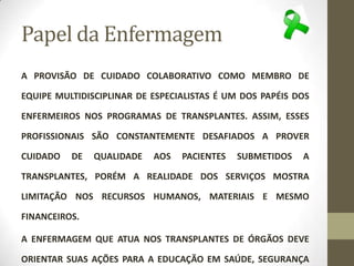 Papel da Enfermagem
A PROVISÃO DE CUIDADO COLABORATIVO COMO MEMBRO DE
EQUIPE MULTIDISCIPLINAR DE ESPECIALISTAS É UM DOS PAPÉIS DOS
ENFERMEIROS NOS PROGRAMAS DE TRANSPLANTES. ASSIM, ESSES
PROFISSIONAIS SÃO CONSTANTEMENTE DESAFIADOS A PROVER
CUIDADO DE QUALIDADE AOS PACIENTES SUBMETIDOS A
TRANSPLANTES, PORÉM A REALIDADE DOS SERVIÇOS MOSTRA
LIMITAÇÃO NOS RECURSOS HUMANOS, MATERIAIS E MESMO
FINANCEIROS.
A ENFERMAGEM QUE ATUA NOS TRANSPLANTES DE ÓRGÃOS DEVE
ORIENTAR SUAS AÇÕES PARA A EDUCAÇÃO EM SAÚDE, SEGURANÇA
 