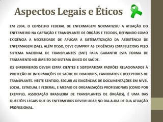 Aspectos Legais e Éticos
EM 2004, O CONSELHO FEDERAL DE ENFERMAGEM NORMATIZOU A ATUAÇÃO DO
ENFERMEIRO NA CAPTAÇÃO E TRANSPLANTE DE ÓRGÃOS E TECIDOS, DEFININDO COMO
EXIGÊNCIA A NECESSIDADE DE APLICAR A SISTEMATIZAÇÃO DA ASSISTÊNCIA DE
ENFERMAGEM (SAE). ALÉM DISSO, DEVE CUMPRIR AS EXIGÊNCIAS ESTABELECIDAS PELO
SISTEMA NACIONAL DE TRANSPLANTES (SNT) PARA GARANTIR ESTA FORMA DE
TRATAMENTO NO ÂMBITO DO SISTEMA ÚNICO DE SAÚDE.
OS ENFERMEIROS DEVEM ESTAR CIENTES E SISTEMATIZAR PADRÕES RELACIONADOS À
PROTEÇÃO DE INFORMAÇÕES DE SAÚDE DE DOADORES, CANDIDATOS E RECEPTORES DE
TRANSPLANTE. NESTE SENTIDO, SEGUIR AS EXIGÊNCIAS DE DOCUMENTAÇÕES EM NÍVEL
LOCAL, ESTADUAL E FEDERAL, E MESMO DE ORGANIZAÇÕES PROFISSIONAIS (COMO POR
EXEMPLO, ASSOCIAÇÃO BRASILEIRA DE TRANSPLANTES DE ÓRGÃOS), É UMA DAS
QUESTÕES LEGAIS QUE OS ENFERMEIROS DEVEM LIDAR NO DIA-A-DIA DE SUA ATUAÇÃO
PROFISSIONAL.
 