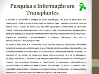 Pesquisa e Informação em
Transplantes
A PESQUISA É CONSIDERADA A GERAÇÃO DE NOVAS INFORMAÇÕES, NAS QUAIS OS ENFERMEIROS NOS
TRANSPLANTES PODEM UTILIZAR OS RESULTADOS DE PESQUISA PARA TRANSFERIR EVIDÊNCIAS PARA SUA
PRÁTICA CLÍNICA. EMBORA DE MODO GERAL SEJA MAIS RECONHECIDA A NECESSIDADE DO ENFERMEIRO
POSSUIR EXPERIÊNCIA CLÍNICA NO CUIDADO A ESTES PACIENTES, NÃO PODE SER IGNORADA A NECESSIDADE DE
CONDUÇÃO DE PESQUISAS, AS QUAIS POSSAM APRIMORAR O CUIDADO, PROPICIAR MELHORES RESULTADOS, E
AUXILIAR NA ABORDAGEM E ACOMPANHAMENTO DE DOADORES, CANDIDATOS E RECEPTORES DE
TRANSPLANTES, BEM COMO, SEUS FAMILIARES.
AS PESQUISAS REALIZADAS POR ENFERMEIROS PODEM ASSUMIR DIFERENTES ABORDAGENS, ENVOLVENDO
PACIENTES E/OU FAMÍLIAS OU PROFISSIONAIS. O FOCO PODE SER DIRECIONADO PARA A COMPREENSÃO DE UM
FENÔMENO, OU PARA O DESENVOLVIMENTO DE ESTUDOS CLÍNICOS. INDEPENDENTEMENTE DA PESQUISA A SER
REALIZADA, OS ENFERMEIROS NO TRANSPLANTE DEVEM CONSIDERAR COMO PARTE DE SEU PROCESSO DE
EDUCAÇÃO CONTINUADA, A INCORPORAÇÃO E O DESENVOLVIMENTO DE HABILIDADES PARA A CONDUÇÃO DE
PESQUISA. TAIS HABILIDADES ENGLOBAM O CONHECIMENTO DE ABORDAGENS METODOLÓGICAS, O
DESENVOLVIMENTO DE HABILIDADES PARA A COLETA E INTERPRETAÇÃO DE DADOS, CULMINANDO COM A
PUBLICAÇÃO DOS RESULTADOS EVIDENCIADOS. ISSO TORNA VISÍVEL A IMPORTÂNCIA DE SEU TRABALHO PARA A
MELHORIA DO CUIDADO AOS PACIENTES NO PROCESSO DE DOAÇÃO E TRANSPLANTE.
 