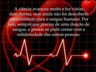 A ciência avançou muito e fez várias
 descobertas, mas ainda não foi descoberto
 um substituto para o sangue humano. Por
isso, sempre que precisa de uma doação de
   sangue, a pessoa só pode contar com a
      solidariedade das outras pessoas.
 