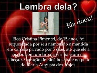 Eloá Cristina Pimentel, de 15 anos, foi
 sequestrada por seu namorado e mantida
em cárcere privado por 5 dias, até que ele a
   matou com um tiro na virilha e um na
cabeça. O coração de Eloá hoje bate no peito
       de Maria Augusta dos Anjos.
 