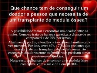 A possibilidade maior é encontrar um doador entre os
irmãos. Como se trata de herança genética, a chance de ser
             compatível é de 25% por irmão.
 Atualmente, porém, a tendência é existirem famílias cada
 vez menores. Por isso, entre 60% e 70% dos pacientes que
    necessitam de um transplante de medula óssea não
 encontram doadores entre os familiares e precisam tomar
                   outras providências.
  Neste caso, as chances de encontrar uma medula óssea
         compatível com a sua é de 1 em 100.000.
 