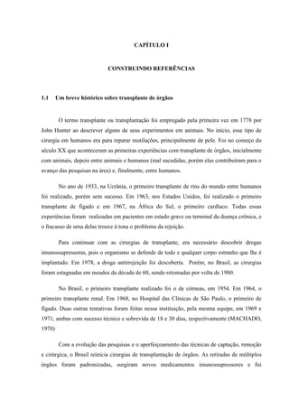 CAPÍTULO I
CONSTRUINDO REFERÊNCIAS
1.1 Um breve histórico sobre transplante de órgãos
O termo transplante ou transplantação foi empregado pela primeira vez em 1778 por
John Hunter ao descrever alguns de seus experimentos em animais. No início, esse tipo de
cirurgia em humanos era para reparar mutilações, principalmente de pele. Foi no começo do
século XX que aconteceram as primeiras experiências com transplante de órgãos, inicialmente
com animais, depois entre animais e humanos (mal sucedidas, porém elas contribuíram para o
avanço das pesquisas na área) e, finalmente, entre humanos.
No ano de 1933, na Ucrânia, o primeiro transplante de rins do mundo entre humanos
foi realizado, porém sem sucesso. Em 1963, nos Estados Unidos, foi realizado o primeiro
transplante de fígado e em 1967, na África do Sul, o primeiro cardíaco. Todas essas
experiências foram realizadas em pacientes em estado grave ou terminal da doença crônica, e
o fracasso de uma delas trouxe à tona o problema da rejeição.
Para continuar com as cirurgias de transplante, era necessário descobrir drogas
imunossupressoras, pois o organismo se defende de todo e qualquer corpo estranho que lhe é
implantado. Em 1978, a droga antirrejeição foi descoberta. Porém, no Brasil, as cirurgias
foram estagnadas em meados da década de 60, sendo retomadas por volta de 1980.
No Brasil, o primeiro transplante realizado foi o de córneas, em 1954. Em 1964, o
primeiro transplante renal. Em 1968, no Hospital das Clínicas de São Paulo, o primeiro de
fígado. Duas outras tentativas foram feitas nessa instituição, pela mesma equipe, em 1969 e
1971, ambas com sucesso técnico e sobrevida de 18 e 30 dias, respectivamente (MACHADO,
1970)
Com a evolução das pesquisas e o aperfeiçoamento das técnicas de captação, remoção
e cirúrgica, o Brasil reinicia cirurgias de transplantação de órgãos. As retiradas de múltiplos
órgãos foram padronizadas, surgiram novos medicamentos imunossupressores e foi
 