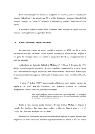 Essa conscientização virá através de campanhas de incentivo, como a lançada pelo
Governo Federal em 17 de setembro de 2016, no Rio de Janeiro e as promovida pelo Real
Hospital Português e a Central de Transplante de Pernambuco, no dia 29 do mesmo mês, em
Recife.
É necessário esclarecer alguns mitos e verdades sobre a doação de órgãos e tecidos
para que a população sinta-se segura para decidir.
1.4 A morte encefálica e a recusa da família
Os primeiros critérios de morte encefálica surgiram em 1959, em Paris, sendo
discutida até hoje pela sociedade. Devido a pouca informação e muitas dúvidas respeito, a
boa parte da população recusa-se a aceitar o diagnóstico de ME e, consequentemente, a
autorizar a doação.
A Resolução do Conselho Federal de Medicina n° 1.480, de 8 de março de 1997,
definiu os critérios para o diagnóstico de morte encefálica, conceituando-a como a parada
total e irreversível das funções encefálicas, bem como determina a necessidade de realização
de exames complementares para a confirmação do diagnóstico de morte encefálica.(BRASIL,
2006).
O artigo 4º da Lei 9.434/97 gerou grande polêmica no meio médico, jurista e da
população em geral, pois ela determinava uma obrigação, enquanto os brasileiros
interpretavam a doação como um gesto de solidariedade.
Salvo manifestação de vontade em contrário, nos termos desta Lei presume-se
autorizada a doação de tecidos, órgãos ou partes do corpo humano, para finalidade
de transplantes ou terapêutica post mortem.
Porém a classe médica decidiu priorizar o Código de Ética Médica e o respeito à
vontade dos familiares. Por causa desse embate, o Governo Federal criou a Lei nº
10.211/2001, alterando o artigo 4º da Lei 9.434/97.
O número de famílias que não autorizam a doação de órgãos e tecidos de parentes com
diagnóstico de morte encefálica aumentou significativamente no Brasil. A taxa de recusa
 