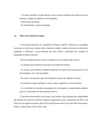 – Ter morte encefálica comprovada por vários exames realizados por médicos que não
pertença a equipe de captação ou de transplante;
– Autorização da família;
–Ter identificação e registro hospitalar.
1.6 Mitos sobre doação de órgãos
A Associação Brasileira de Transplante de Órgãos (ABTO) publicou em sua página
na internet os mitos mais comuns sobre a doação de órgãos, visando esclarecer as dúvidas da
população e minimizar a recusa familiar que tanto limita a efetivação das cirurgias de
transplante no Brasil. São eles:
- Há necessidade de deixar escrito a intenção de ser um doador após a morte;
- As religiões não permitirem esse tipo de procedimento médico;
- As pessoas com melhores condições financeiras ou status social não esperam na fila
de transplante, isto é, têm prioridade;
- Por existir um mercado negro de transplante, pessoas são raptadas e mortas;
- A retirada dos órgãos desfigura o corpo e altera a aparência na urna funerária;
- Se o indivíduo der entrada na emergência de um hospital, a equipe médica sabendo
que ele é um doador não fará nada para salvá-lo.
É necessário desmistificar esse assunto, pois muitas vidas esperam pela solidariedade
das famílias dos possíveis doadores. Quando compreende-se que o diagnóstico de ME se dá
através de um rigoroso processo que envolve profissionais éticos, fica mais fácil concretizar a
doação e, dessa forma, salvar várias vidas.
 