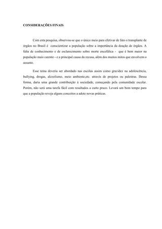 CONSIDERAÇÕES FINAIS
Com esta pesquisa, observou-se que o único meio para efetivar de fato o transplante de
órgãos no Brasil é conscientizar a população sobre a importância da doação de órgãos. A
falta de conhecimento e de esclarecimento sobre morte encefálica - que é bem maior na
população mais carente - e a principal causa da recusa, além dos muitos mitos que envolvem o
assunto.
Esse tema deveria ser abordado nas escolas assim como gravidez na adolescência,
bullying, drogas, alcoolismo, meio ambiente,etc. através de projetos ou palestras. Dessa
forma, daria uma grande contribuição à sociedade, começando pela comunidade escolar.
Porém, não será uma tarefa fácil com resultados a curto prazo. Levará um bom tempo para
que a população reveja alguns conceitos a adote novas práticas.
 