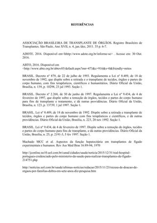 REFERÊNCIAS
ASSOCIAÇÃO BRASILEIRA DE TRANSPLANTE DE ÓRGÃOS. Registro Brasileiro de
Transplantes. São Paulo, Ano XVII, n. 4, jan./dez, 2011. 35 p. 6-7.
ADOTE. 2016. Disponível em<hhttp://www.adote.org.br/informe-se> . Acesso em: 30 Out.
2016.
ABTO, 2016. Disponível em
<http://www.abto.org.br/abtov03/default.aspx?mn=473&c=916&s=0&friendly=mitos
BRASIL. Decreto nº 879, de 22 de julho de 1993. Regulamenta a Lei nº 8.489, de 18 de
novembro de 1992, que dispõe sobre a retirada e o transplante de tecidos, órgãos e partes do
corpo humano, com fins terapêuticos, científicos e humanitários. Diário Oficial da União,
Brasília, n. 139, p. 10298, 23 jul 1993. Seção 1.
BRASIL. Decreto nº 2.268, de 30 de junho de 1997. Regulamenta a Lei nº 9.434, de 4 de
fevereiro de 1997, que dispõe sobre a remoção de órgãos, tecidos e partes do corpo humano
para fins de transplante e tratamento, e dá outras providências. Diário Oficial da União,
Brasília, n. 123, p. 13739, 1 jul 1997. Seção 1.
BRASIL. Lei nº 8.489, de 18 de novembro de 1992. Dispõe sobre a retirada e transplante de
tecidos, órgãos e partes do corpo humano com fins terapêuticos e científicos, e dá outras
providências. Diário Oficial da União, Brasília, n. 223, 20 nov 1992. Seção 1.
BRASIL. Lei nº 9.434, de 4 de fevereiro de 1997. Dispõe sobre a remoção de órgãos, tecidos
e partes do corpo humano para fins de transplante, e dá outras providências. Diário Oficial da
União, Brasília, n. 25, p. 2191-3, 5 fev 1997. Seção 1.
Machado MCC et al. Aspectos da função hepatocitária em transplantes de fígado
experimentais e humanos. Rev Ass Med Bras 16:89-94, 1970
http://jconline.ne10.uol.com.br/canal/cidades/saude/noticia/2015/12/31/real-hospital-
portugues-credenciado-pelo-ministerio-da-saude-para-realizar-transplantes-de-figado-
214751.php
http://noticias.uol.com.br/saude/ultimas-noticias/redacao/2015/11/23/recusa-de-doacao-de-
orgaos-por-familias-dobra-em-sete-anos-diz-pesquisa.htm
 