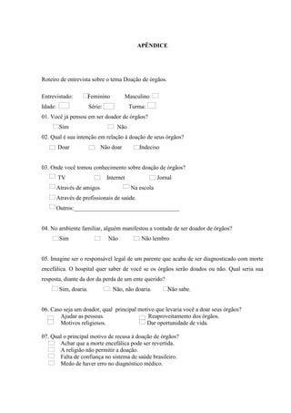 APÊNDICE
Roteiro de entrevista sobre o tema Doação de órgãos.
Entrevistado: Feminino Masculino
Idade: Série: Turma:
01. Você já pensou em ser doador de órgãos?
Sim Não
02. Qual é sua intenção em relação à doação de seus órgãos?
Doar Não doar Indeciso
03. Onde você tomou conhecimento sobre doação de órgãos?
TV Internet Jornal
Através de amigos Na escola
Através de profissionais de saúde.
Outros:____________________________________
04. No ambiente familiar, alguém manifestou a vontade de ser doador de órgãos?
Sim Não Não lembro
05. Imagine ser o responsável legal de um parente que acaba de ser diagnosticado com morte
encefálica. O hospital quer saber de você se os órgãos serão doados ou não. Qual seria sua
resposta, diante da dor da perda de um ente querido?
Sim, doaria. Não, não doaria. Não sabe.
06. Caso seja um doador, qual principal motivo que levaria você a doar seus órgãos?
Ajudar as pessoas. Reaproveitamento dos órgãos.
Motivos religiosos. Dar oportunidade de vida.
07. Qual o principal motivo de recusa à doação de órgãos?
Achar que a morte encefálica pode ser revertida.
A religião não permitir a doação.
Falta de confiança no sistema de saúde brasileiro.
Medo de haver erro no diagnóstico médico.
 