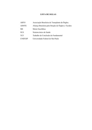 LISTA DE SIGLAS
ABTO Associação Brasileira de Transplante de Órgãos.
ADOTE Aliança Brasileira pela Doação de Órgãos e Tecidos
ME Morte Encefálica
SUS Sistema único de Saúde
TCF Trabalho de Conclusão do Fundamental
UNIFESP Universidade Federal de São Paulo
 