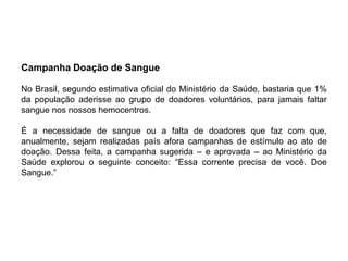 Campanha Doação de Sangue

No Brasil, segundo estimativa oficial do Ministério da Saúde, bastaria que 1%
da população aderisse ao grupo de doadores voluntários, para jamais faltar
sangue nos nossos hemocentros.

É a necessidade de sangue ou a falta de doadores que faz com que,
anualmente, sejam realizadas país afora campanhas de estímulo ao ato de
doação. Dessa feita, a campanha sugerida – e aprovada – ao Ministério da
Saúde explorou o seguinte conceito: “Essa corrente precisa de você. Doe
Sangue.”
 