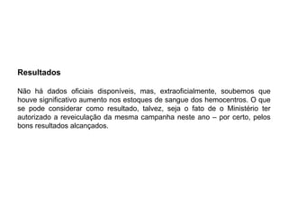 Resultados

Não há dados oficiais disponíveis, mas, extraoficialmente, soubemos que
houve significativo aumento nos estoques de sangue dos hemocentros. O que
se pode considerar como resultado, talvez, seja o fato de o Ministério ter
autorizado a reveiculação da mesma campanha neste ano – por certo, pelos
bons resultados alcançados.
 