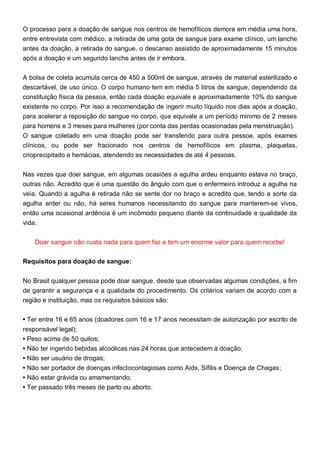 O processo para a doação de sangue nos centros de hemofílicos demora em média uma hora,
entre entrevista com médico, a retirada de uma gota de sangue para exame clínico, um lanche
antes da doação, a retirada do sangue, o descanso assistido de aproximadamente 15 minutos
após a doação e um segundo lanche antes de ir embora.
A bolsa de coleta acumula cerca de 450 a 500ml de sangue, através de material esterilizado e
descartável, de uso único. O corpo humano tem em média 5 litros de sangue, dependendo da
constituição física da pessoa, então cada doação equivale e aproximadamente 10% do sangue
existente no corpo. Por isso a recomendação de ingerir muito líquido nos dias após a doação,
para acelerar a reposição do sangue no corpo, que equivale a um período mínimo de 2 meses
para homens e 3 meses para mulheres (por conta das perdas ocasionadas pela menstruação).
O sangue coletado em uma doação pode ser transferido para outra pessoa, após exames
clínicos, ou pode ser fracionado nos centros de hemofílicos em plasma, plaquetas,
crioprecipitado e hemácias, atendendo as necessidades de até 4 pessoas.
Nas vezes que doei sangue, em algumas ocasiões a agulha ardeu enquanto estava no braço,
outras não. Acredito que é uma questão do ângulo com que o enfermeiro introduz a agulha na
veia. Quando a agulha é retirada não se sente dor no braço e acredito que, tendo a sorte da
agulha arder ou não, há seres humanos necessitando do sangue para manterem-se vivos,
então uma ocasional ardência é um incômodo pequeno diante da continuidade e qualidade da
vida.
Doar sangue não custa nada para quem faz e tem um enorme valor para quem recebe!
Requisitos para doação de sangue:
No Brasil qualquer pessoa pode doar sangue, desde que observadas algumas condições, a fim
de garantir a segurança e a qualidade do procedimento. Os critérios variam de acordo com a
região e instituição, mas os requisitos básicos são:
• Ter entre 16 e 65 anos (doadores com 16 e 17 anos necessitam de autorização por escrito de
responsável legal);
• Peso acima de 50 quilos;
• Não ter ingerido bebidas alcoólicas nas 24 horas que antecedem à doação;
• Não ser usuário de drogas;
• Não ser portador de doenças infectocontagiosas como Aids, Sífilis e Doença de Chagas;
• Não estar grávida ou amamentando;
• Ter passado três meses de parto ou aborto.
 