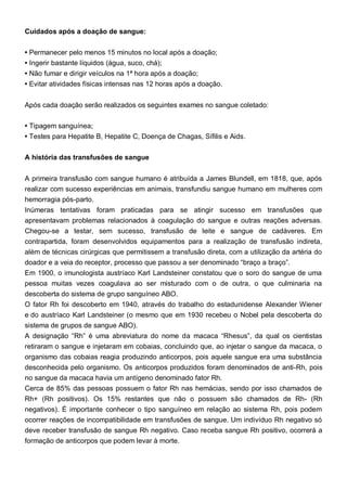 Cuidados após a doação de sangue:
• Permanecer pelo menos 15 minutos no local após a doação;
• Ingerir bastante líquidos (água, suco, chá);
• Não fumar e dirigir veículos na 1ª hora após a doação;
• Evitar atividades físicas intensas nas 12 horas após a doação.
Após cada doação serão realizados os seguintes exames no sangue coletado:
• Tipagem sanguínea;
• Testes para Hepatite B, Hepatite C, Doença de Chagas, Sífilis e Aids.
A história das transfusões de sangue
A primeira transfusão com sangue humano é atribuída a James Blundell, em 1818, que, após
realizar com sucesso experiências em animais, transfundiu sangue humano em mulheres com
hemorragia pós-parto.
Inúmeras tentativas foram praticadas para se atingir sucesso em transfusões que
apresentavam problemas relacionados à coagulação do sangue e outras reações adversas.
Chegou-se a testar, sem sucesso, transfusão de leite e sangue de cadáveres. Em
contrapartida, foram desenvolvidos equipamentos para a realização de transfusão indireta,
além de técnicas cirúrgicas que permitissem a transfusão direta, com a utilização da artéria do
doador e a veia do receptor, processo que passou a ser denominado “braço a braço”.
Em 1900, o imunologista austríaco Karl Landsteiner constatou que o soro do sangue de uma
pessoa muitas vezes coagulava ao ser misturado com o de outra, o que culminaria na
descoberta do sistema de grupo sanguíneo ABO.
O fator Rh foi descoberto em 1940, através do trabalho do estadunidense Alexander Wiener
e do austríaco Karl Landsteiner (o mesmo que em 1930 recebeu o Nobel pela descoberta do
sistema de grupos de sangue ABO).
A designação “Rh” é uma abreviatura do nome da macaca “Rhesus”, da qual os cientistas
retiraram o sangue e injetaram em cobaias, concluindo que, ao injetar o sangue da macaca, o
organismo das cobaias reagia produzindo anticorpos, pois aquele sangue era uma substância
desconhecida pelo organismo. Os anticorpos produzidos foram denominados de anti-Rh, pois
no sangue da macaca havia um antígeno denominado fator Rh.
Cerca de 85% das pessoas possuem o fator Rh nas hemácias, sendo por isso chamados de
Rh+ (Rh positivos). Os 15% restantes que não o possuem são chamados de Rh- (Rh
negativos). É importante conhecer o tipo sanguíneo em relação ao sistema Rh, pois podem
ocorrer reações de incompatibilidade em transfusões de sangue. Um indivíduo Rh negativo só
deve receber transfusão de sangue Rh negativo. Caso receba sangue Rh positivo, ocorrerá a
formação de anticorpos que podem levar à morte.
 