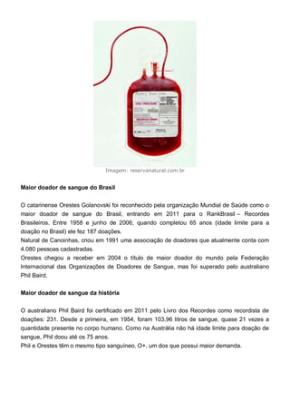 Imagem: reservanatural.com.br
Maior doador de sangue do Brasil
O catarinense Orestes Golanovski foi reconhecido pela organização Mundial de Saúde como o
maior doador de sangue do Brasil, entrando em 2011 para o RankBrasil – Recordes
Brasileiros. Entre 1958 e junho de 2006, quando completou 65 anos (idade limite para a
doação no Brasil) ele fez 187 doações.
Natural de Canoinhas, criou em 1991 uma associação de doadores que atualmente conta com
4.080 pessoas cadastradas.
Orestes chegou a receber em 2004 o título de maior doador do mundo pela Federação
Internacional das Organizações de Doadores de Sangue, mas foi superado pelo australiano
Phil Baird.
Maior doador de sangue da história
O australiano Phil Baird foi certificado em 2011 pelo Livro dos Recordes como recordista de
doações: 231. Desde a primeira, em 1954, foram 103,96 litros de sangue, quase 21 vezes a
quantidade presente no corpo humano. Como na Austrália não há idade limite para doação de
sangue, Phil doou até os 75 anos.
Phil e Orestes têm o mesmo tipo sanguíneo, O+, um dos que possui maior demanda.
 