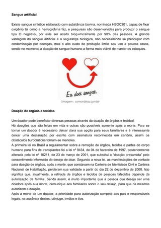 Sangue artificial
Existe sangue sintético elaborado com substância bovina, nominada HBOC201, capaz de fixar
oxigênio tal como a hemoglobina faz, e pesquisas são desenvolvidas para produzir o sangue
tipo O negativo, por este ser aceito bioquimicamente por 98% das pessoas. A grande
vantagem do sangue artificial é a segurança biológica, não necessitando se preocupar com
contaminação por doenças, mas o alto custo de produção limita seu uso a poucos casos,
sendo no momento a doação de sangue humano a forma mais viável de manter os estoques.
Imagem: comonblog.tumblr
Doação de órgãos e tecidos
Um doador pode beneficiar diversas pessoas através da doação de órgãos e tecidos!
Há doações que são feitas em vida e outras são possíveis somente após a morte. Para se
tornar um doador é necessário deixar clara sua opção para seus familiares e é interessante
deixar uma declaração por escrito com assinatura reconhecida em cartório, assim os
obstáculos burocráticos tornam-se menores.
A primeira lei no Brasil a regulamentar sobre a remoção de órgãos, tecidos e partes do corpo
humano para fins de transplantes foi a lei nº 9434, de 04 de fevereiro de 1997, posteriormente
alterada pela lei nº 10211, de 23 de março de 2001, que substitui a “doação presumida” pelo
consentimento informado do desejo de doar. Segundo a nova lei, as manifestações de vontade
para doação de órgãos, após a morte, que constavam na Carteira de Identidade Civil e Carteira
Nacional de Habilitação, perderam sua validade a partir do dia 22 de dezembro de 2000. Isto
significa que, atualmente, a retirada de órgãos e tecidos de pessoas falecidas depende da
autorização da família. Sendo assim, é muito importante que a pessoa que deseja ser uma
doadora após sua morte, comunique aos familiares sobre o seu desejo, para que os mesmos
autorizem a doação.
Após a morte de um doador, a prioridade para autorização compete aos pais e responsáveis
legais, na ausência destes, cônjuge, irmãos e tios.
 