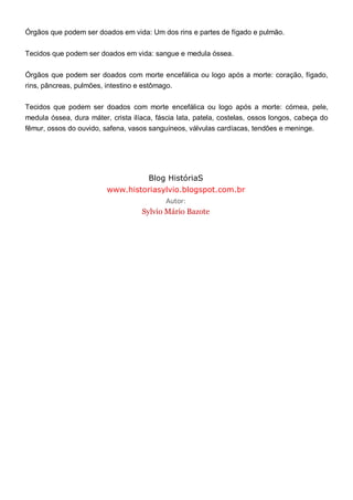 Órgãos que podem ser doados em vida: Um dos rins e partes de fígado e pulmão.
Tecidos que podem ser doados em vida: sangue e medula óssea.
Órgãos que podem ser doados com morte encefálica ou logo após a morte: coração, fígado,
rins, pâncreas, pulmões, intestino e estômago.
Tecidos que podem ser doados com morte encefálica ou logo após a morte: córnea, pele,
medula óssea, dura máter, crista ilíaca, fáscia lata, patela, costelas, ossos longos, cabeça do
fêmur, ossos do ouvido, safena, vasos sanguíneos, válvulas cardíacas, tendões e meninge.
Blog HistóriaS
www.historiasylvio.blogspot.com.br
Autor:
Sylvio Mário Bazote
 