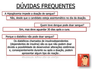DÚVIDAS FREQUENTES
A Hipoglicemia impede a doação de sangue?
Não, desde que o candidato esteja assintomático no dia da doação.
Quem teve dengue pode doar sangue?
Sim, mas deve aguardar 30 dias após a cura.
Porque o diabético não pode doar sangue?
Os diabéticos chamados de insulinodependentes
(dependentes de insulina) são os que não podem doar
devido a possibilidade de desenvolver alterações sistêmicas
e, conseqüentemente durante ou após a doação, podem
apresentar algum tipo de reação .
 