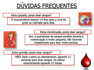DÚVIDAS FREQUENTES
Estou gripado, posso doar sangue?
É recomendável esperar 14 dias após a cura da
gripe ou resfriado para doar.
Estou menstruada, posso doar sangue?
Sim, a quantidade de sangue perdida durante a
menstruação é muito pequena, não havendo
impedimento para doar neste período.
NÃO! Após o parto ou abortamento, aguarde 12
semanas para doar sangue. Se estiver
amamentando aguarde 12 meses.
Estou grávida, posso doar sangue?
 