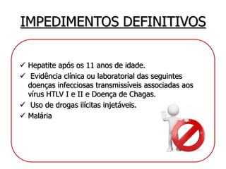 IMPEDIMENTOS DEFINITIVOS
 Hepatite após os 11 anos de idade.
 Evidência clínica ou laboratorial das seguintes
doenças infecciosas transmissíveis associadas aos
vírus HTLV I e II e Doença de Chagas.
 Uso de drogas ilícitas injetáveis.
 Malária
 