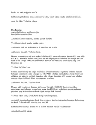 Iyyaka na’ budu waiyyaka nasta’in
Rabbana taqabbalminna innaka antassami’ul alim, watub ‘alaina innaka antattauwaburrahim.
Amin Ya Allah Ya Rabbal ‘alamin
Doa Penutup
Audzubillahiminasy syaithannirrajim
Bismillahirrahmaanirrahiim
Alhamdulillahirabbil’alamin, hamdan yuwafi nikmahu
Ya rabbana walakal hamdu, walaka syukru
Allahumma shalli ala Muhammadin fil awwalina wal akhirin
Allahumma Ya Allah, Ya Tuhan kami..
Dengan mengucapkan puji serta syukur kehadirat-MU atas segala rahmat karunia-MU yang telah
ENGKAU limpahkan kepada kami, pada hari ini dengan penuh keakraban dan bahagia ini kami
hadir di sini kiranya ENGKAU memberikan barokah dan ridho-MU dalam acara yang kami
laksanakan ini.
Ya Allah Ya Tuhan kami..
Seminar dan workshop ini sangat besar sekali arti dan maknanya bagi kami, terutama menjalin
hubungan selaturahim antar keluarga IAI-HISFARSI sekaligus meningkatkan kompetensi kami
di bidang ini, untuk itu ya Allah, tanamkan sifat rahman dan rahim-MU kepada kami sekalian
sehingga dapat berkiprah dalam pembangunan kesehatan.
Allahumma Ya Allah, Ya Tuhan kami..
Dengan telah berakhirnya kegiatan ini kiranya Ya Allah, ENGKAU dapat melimpahkan
pengetahuan dan kekuatan kepada kami semua dan ENGKAU tumbuhkan rasa persaudaraan,
persatuan yang kokoh di antara kami terjalin dengan baik dan utuh.
Ya Allah Tuhan kami, ENGKAUlah Sang Maha Pengampun..
Ampunilah dosa dan kesalahan kami, dosa pemimpin kami serta dosa dan kesalahan kedua orang
tua kami. Perkenankanlah doa dan pinta kami ini.
Rabbana atina fiddunya hasanah wa fil akhirati hasanah wa qina ‘adzaban naar
Alhamdulillahrabbil alamin
 