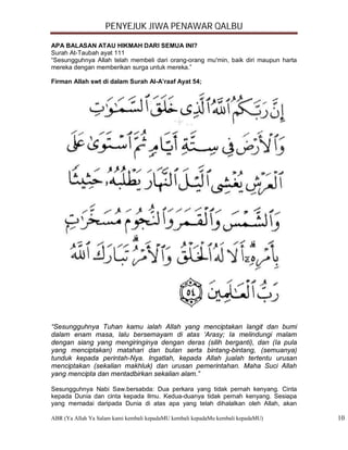 PENYEJUK JIWA PENAWAR QALBU

APA BALASAN ATAU HIKMAH DARI SEMUA INI?
Surah At-Taubah ayat 111
“Sesungguhnya Allah telah membeli dari orang-orang mu'min, baik diri maupun harta
mereka dengan memberikan surga untuk mereka.”

Firman Allah swt di dalam Surah Al-A’raaf Ayat 54;




“Sesungguhnya Tuhan kamu ialah Allah yang menciptakan langit dan bumi
dalam enam masa, lalu bersemayam di atas ‘Arasy; Ia melindungi malam
dengan siang yang mengiringinya dengan deras (silih berganti), dan (Ia pula
yang menciptakan) matahari dan bulan serta bintang-bintang, (semuanya)
tunduk kepada perintah-Nya. Ingatlah, kepada Allah jualah tertentu urusan
menciptakan (sekalian makhluk) dan urusan pemerintahan. Maha Suci Allah
yang mencipta dan mentadbirkan sekalian alam.”

Sesungguhnya Nabi Saw.bersabda: Dua perkara yang tidak pernah kenyang. Cinta
kepada Dunia dan cinta kepada Ilmu. Kedua-duanya tidak pernah kenyang. Sesiapa
yang memadai daripada Dunia di atas apa yang telah dihalalkan oleh Allah, akan

ABR (Ya Allah Ya Salam kami kembali kepadaMU kembali kepadaMu kembali kepadaMU)     10
 