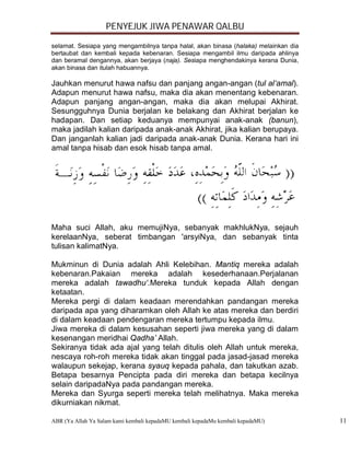 PENYEJUK JIWA PENAWAR QALBU

selamat. Sesiapa yang mengambilnya tanpa halal, akan binasa (halaka) melainkan dia
bertaubat dan kembali kepada kebenaran. Sesiapa mengambil ilmu daripada ahlinya
dan beramal dengannya, akan berjaya (naja). Sesiapa menghendakinya kerana Dunia,
akan binasa dan itulah habuannya.

Jauhkan menurut hawa nafsu dan panjang angan-angan (tul al‘amal).
Adapun menurut hawa nafsu, maka dia akan menentang kebenaran.
Adapun panjang angan-angan, maka dia akan melupai Akhirat.
Sesungguhnya Dunia berjalan ke belakang dan Akhirat berjalan ke
hadapan. Dan setiap keduanya mempunyai anak-anak (banun),
maka jadilah kalian daripada anak-anak Akhirat, jika kalian berupaya.
Dan janganlah kalian jadi daripada anak-anak Dunia. Kerana hari ini
amal tanpa hisab dan esok hisab tanpa amal.




Maha suci Allah, aku memujiNya, sebanyak makhlukNya, sejauh
kerelaanNya, seberat timbangan 'arsyiNya, dan sebanyak tinta
tulisan kalimatNya.

Mukminun di Dunia adalah Ahli Kelebihan. Mantiq mereka adalah
kebenaran.Pakaian mereka adalah kesederhanaan.Perjalanan
mereka adalah tawadhu‘.Mereka tunduk kepada Allah dengan
ketaatan.
Mereka pergi di dalam keadaan merendahkan pandangan mereka
daripada apa yang diharamkan oleh Allah ke atas mereka dan berdiri
di dalam keadaan pendengaran mereka tertumpu kepada ilmu.
Jiwa mereka di dalam kesusahan seperti jiwa mereka yang di dalam
kesenangan meridhai Qadha’ Allah.
Sekiranya tidak ada ajal yang telah ditulis oleh Allah untuk mereka,
nescaya roh-roh mereka tidak akan tinggal pada jasad-jasad mereka
walaupun sekejap, kerana syauq kepada pahala, dan takutkan azab.
Betapa besarnya Pencipta pada diri mereka dan betapa kecilnya
selain daripadaNya pada pandangan mereka.
Mereka dan Syurga seperti mereka telah melihatnya. Maka mereka
dikurniakan nikmat.

ABR (Ya Allah Ya Salam kami kembali kepadaMU kembali kepadaMu kembali kepadaMU)      11
 
