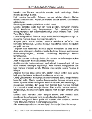 PENYEJUK JIWA PENAWAR QALBU

Mereka dan Neraka sepertilah mereka telah melihatnya. Maka
mereka padanya diazab.
Hati mereka bersedih. Batasan mereka adalah dijamin. Badan
mereka adalah kurus. Keperluan mereka adalah sedikit. Diri mereka
adalah jujur.
Pertolongan mereka pada Islam adalah besar.
Mereka bersabar pada hari-hari yang pendek, kemudian mereka
diikuti kerehatan yang berpanjangan. Satu perniagaan yang
menguntungkan dan dipermudahkannya untuk mereka oleh Tuhan
Yang Maha Mulia.
Dunia menghendaki mereka, tetapi mereka tidak menghendakinya. Ia
menuntut mereka, tetapi mereka menolaknya.
Adapun pada waktu malam, mereka membaca al-Qur’an dan
bersedih dengannya. Mereka merujuk kepadanya untuk mengubati
penyakit mereka.
Tangisan dan kesedihan mereka begitu mendalam ke atas dosa-
dosa yang dilakukan. Apabila mereka bertemu dengan ayat tasywiq
(memberangsangkan), mereka cenderung kepadanya kerana
tamakkannya.
Air mata mereka berlinang di atas pipi mereka sambil mengharapkan
Allah melepaskan mereka daripada Neraka.
Apabila mereka bertemu dengan ayat takhwif (menakutkan), hati dan
mata mereka tertumpu kepadanya. Kulit mereka menggeletar dan
hati mereka menjadi lemah. Mereka menyangka suara Neraka di
telinga.
Adapun mereka pada siang hari, adalah lemah lembut dan ulama
baik yang bertakwa, seakan-akan dikuasai ketakutan.
Orang yang melihat menyangka bahawa mereka sakit, tetapi mereka
bukanlah sakit. Malah mereka dicampuraduk dengan perkara yang
besar. Apabila mereka menyebut kebesaran Allah, kekuasaanNya,
mengingati kematian dan azab Hari Kiamat, hati mereka menjadi
kecut dan akal mereka menjadi lemah. Dan apabila mereka sembuh
daripadanya, mereka bersegera kepada Allah dengan amalan yang
baik.
Mereka tidak meridhai Allah dengan sedikit. Dan mereka tidak
membesar-besarkan apa yang mereka lakukan kepadaNya.
Mereka mengambil berat pada diri mereka dan daripada amalan
yang dilakukan mereka mengharapkan pahala.
Jika seseorang daripada mereka dipuji, dia menjadi takut terhadap

ABR (Ya Allah Ya Salam kami kembali kepadaMU kembali kepadaMu kembali kepadaMU)   12
 