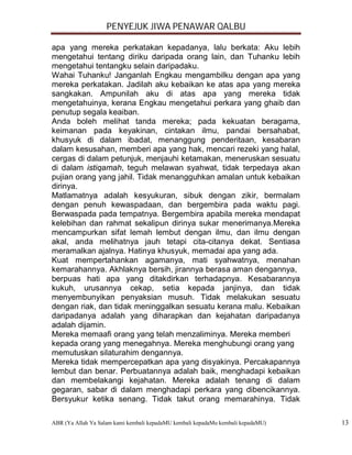 PENYEJUK JIWA PENAWAR QALBU

apa yang mereka perkatakan kepadanya, lalu berkata: Aku lebih
mengetahui tentang diriku daripada orang lain, dan Tuhanku lebih
mengetahui tentangku selain daripadaku.
Wahai Tuhanku! Janganlah Engkau mengambilku dengan apa yang
mereka perkatakan. Jadilah aku kebaikan ke atas apa yang mereka
sangkakan. Ampunilah aku di atas apa yang mereka tidak
mengetahuinya, kerana Engkau mengetahui perkara yang ghaib dan
penutup segala keaiban.
Anda boleh melihat tanda mereka; pada kekuatan beragama,
keimanan pada keyakinan, cintakan ilmu, pandai bersahabat,
khusyuk di dalam ibadat, menanggung penderitaan, kesabaran
dalam kesusahan, memberi apa yang hak, mencari rezeki yang halal,
cergas di dalam petunjuk, menjauhi ketamakan, meneruskan sesuatu
di dalam istiqamah, teguh melawan syahwat, tidak terpedaya akan
pujian orang yang jahil. Tidak menangguhkan amalan untuk kebaikan
dirinya.
Matlamatnya adalah kesyukuran, sibuk dengan zikir, bermalam
dengan penuh kewaspadaan, dan bergembira pada waktu pagi.
Berwaspada pada tempatnya. Bergembira apabila mereka mendapat
kelebihan dan rahmat sekalipun dirinya sukar menerimanya.Mereka
mencampurkan sifat lemah lembut dengan ilmu, dan ilmu dengan
akal, anda melihatnya jauh tetapi cita-citanya dekat. Sentiasa
meramalkan ajalnya. Hatinya khusyuk, memadai apa yang ada.
Kuat mempertahankan agamanya, mati syahwatnya, menahan
kemarahannya. Akhlaknya bersih, jirannya berasa aman dengannya,
berpuas hati apa yang ditakdirkan terhadapnya. Kesabarannya
kukuh, urusannya cekap, setia kepada janjinya, dan tidak
menyembunyikan penyaksian musuh. Tidak melakukan sesuatu
dengan riak, dan tidak meninggalkan sesuatu kerana malu. Kebaikan
daripadanya adalah yang diharapkan dan kejahatan daripadanya
adalah dijamin.
Mereka memaafi orang yang telah menzaliminya. Mereka memberi
kepada orang yang menegahnya. Mereka menghubungi orang yang
memutuskan silaturahim dengannya.
Mereka tidak mempercepatkan apa yang disyakinya. Percakapannya
lembut dan benar. Perbuatannya adalah baik, menghadapi kebaikan
dan membelakangi kejahatan. Mereka adalah tenang di dalam
gegaran, sabar di dalam menghadapi perkara yang dibencikannya.
Bersyukur ketika senang. Tidak takut orang memarahinya. Tidak

ABR (Ya Allah Ya Salam kami kembali kepadaMU kembali kepadaMu kembali kepadaMU)   13
 