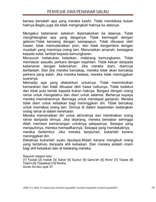 PENYEJUK JIWA PENAWAR QALBU

berasa bersalah apa yang mereka kasihi. Tidak mendakwa bukan
haknya.Begitu juga dia tidak mengingkari haknya ke atasnya.

Mengakui kebenaran sebelum dipersaksikan ke atasnya. Tidak
menghilangkan apa yang dijaganya. Tidak bermegah dengan
gelaran.Tidak bersaing dengan sesiapapun. Tidak dikuasai oleh
hasad, tidak memudaratkan jiran, dan tidak bergembira dengan
musibah yang menimpa orang lain. Menunaikan amanah, bersegera
kepada solat, lambat kepada kemungkaran.
Menyuruh melakukan kebaikan, melarang kemungkaran. Tidak
memasuki sesuatu perkara dengan kejahilan. Tidak keluar daripada
kebenaran dengan kelemahan. Jika mereka diam, diamnya
berfaedah. Dan jika mereka bercakap, mereka tidak akan bercakap
perkara yang salah. Jika mereka ketawa, mereka tidak meninggikan
suaranya.
Memadai apa yang ditakdirkan untuknya. Tidak menimbulkan
kemarahan dan tidak dikuasai oleh hawa nafsunya. Tidak kedekut
dan tidak pula tamak kepada bukan haknya. Bergaul dengan orang
ramai untuk mengetahui dan diam untuk selamat. Bertanya supaya
mereka memahaminya. Berniaga untuk mendapat ganjaran. Mereka
tidak diam untuk kebaikan bagi meninggikan diri. Tidak bercakap
untuk memaksa orang lain. Dirinya di dalam kepenatan sedangkan
orang ramai di dalam kerehatan.
Mereka memenatkan diri untuk akhiratnya dan merehatkan orang
ramai daripada dirinya. Jika diserang, mereka bersabar sehingga
Allah memberi kemenangan untuknya selepasnya. Sesiapa yang
menjauhinya, mereka memaafkannya. Sesiapa yang mendekatinya,
mereka berlembut. Jika mereka berjauhan, bukanlah kerana
meninggikan diri.
Dekatnya bukanlah suatu tipudaya.Malah kerana mengikuti orang
yang terdahulu daripada ahli kebaikan. Dan mereka adalah imam
bagi ahli kebaikan dan di belakang mereka.

Sepuluh maqam iaitu:
[1] Taubat [2] Inabat [3] Sabar [4] Syukur [5] Qana’ah [6] Wara’ [7] Taqwa [8]
Taslim [9] Tawakkal [10] Redha
Surah An-Nur ayat 37:




ABR (Ya Allah Ya Salam kami kembali kepadaMU kembali kepadaMu kembali kepadaMU)   14
 