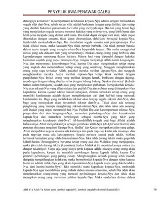 PENYEJUK JIWA PENAWAR QALBU

datangnya kematian?. Kesempurnaan keikhlasan kepada-Nya adalah dengan meniadakan
segala sifat dari-Nya, sebab setiap sifat adalah berlainan dengan yang disifati, dan setiap
yang disifati bukanlah persamaan dari sifat yang menyertainya. Dia-lah yang benar lagi
yang menjelaskan segala sesuatu menurut hakekat yang sebenarnya, yang lebih benar dan
lebih jelas daripada yang dilihat oleh mata. Dia tidak dapat dicapai oleh akal, tidak dapat
disamakan dengan sesuatu, tidak dapat diserupakan, dahi-dahi bersujud kepada-Nya,
lidah-lidah mentauhidkan-Nya, Dia membatasi segala sesuatu saat penciptaannya. Dia
tidak dilalui masa, maka keadaan-Nya tidak pernah berbeda. Dia tidak pernah berada
dalam suatu tempat yang mengharuskan-Nya berpindah tempat. Dia maha mengetahui
rahsia yang ada didalam hati yang tersembunyi, bisikan orang-orang yang berbisik dan
kecenderungan seseorang dalam hatinya. Hanya hati yang dipenuhi dengan hakekat
keimanan sajalah yang dapat mencapai-Nya. Jangan menyaingi Allah dalam keagungan-
Nya dan menyerupai kesombongan-Nya, karena Dia akan menghinakan setiap orang
yang angkuh dan merendahkan setiap orang yang sombong. Sungguh mengherankan
orang yang ragu terhadap Allah, padahal mereka melihat ciptaan-Nya, dan sungguh
mengherankan mereka hanya melihat ciptaan-Nya tetapi tidak melihat dengan
penglihatan-Nya. Inilah orang yang melihat dengan lemak, berbicara dengan daging,
mendengar dengan tulang dan bernafas dengan lubang hidung. Syukur dan wara’ (kehati-
hatian dalam beragama) adalah asas yang menjelaskan perkataan. Bersyukurlah kepada-
Nya atas nikmat-Nya yang dikurniakan dan pujilah Dia atas cobaan yang ditimpakan-Nya
kepadamu, karena syukur adalah hiasan kekayaan, dimana kebaikan setiap orang yang
memiliki kenikmatan adalah dalam menghindarkan diri dari hal-hal yang merusak
kenikmatan itu. Bagi yang melalaikan nikmat akan lenyap segala nikmat dari-Nya, dan
bagi yang mensyukuri akan bertambah nikmat dari-Nya. Tidak akan ada seorang
penghitung yang mampu menghitung nikmat-nikmat-Nya, dan tidak akan ada seorang
ahli ibadah yang dapat memenuhi hak-Nya. Pujilah Dia atas kesempurnaan nikmat-Nya,
penyerahan diri atas keagungan-Nya, memohon pertolongan-Nya dari kemaksiatan
kepada-Nya dan memohon pertolongan sebagai hamba-Nya yang fakir yang
mengharapkan kecukupan dari-Nya?. Al-hamdulillah (segala puji bagi Allah) adalah
bahwasanya Allah menjadikannya sebagai pembuka kitab-Nya (Al-Qur’anul Karim) dan
penutup doa para penghuni Syurga-Nya. Qadha’ dan Qadar merupakan jalan yang gelap,
Allah menjadikan segala sesuatu ada kadarnya dan pada tiap-tiap kadar ada masanya, dan
pada tiap-tiap masa ada ketetapannya. Segala perkara tunduk pada takdir, bahkan
termasuk kematian yang telah direncanakan-Nya. Jika telah datang takdir maka gugurlah
kehati-hatian. Sesungguhnya bersama setiap orang ada dua Malaikat yang menjaganya,
maka jika telah datang takdir (kematian), kedua Malaikat itu membiarkannya antara dia
dengan takdirnya?. Siapa saja yang hanya perlu kepada Allah, niscaya orang-orang akan
perlu kepadanya, karena itu mintalah pertolongan hanya kepada Allah, karena Dia
pemberi pertolongan yang paling cukup. Menghilangkan sebuah gunung lebih mudah
daripada menghilangkan kefakiran, maka bermohonlah kepada-Nya dengan sabar karena
bumi ini adalah milik-Nya yang akan dipusakakan-Nya kepada siapa yang dikehendaki-
Nya dari hamba-hamba-Nya?. Jika memiliki suatu keperluan kepada-Nya, mohonlah
kepada-Nya agar memilihkan yang terbaik dalam urusan-urusanmu, sebab Dia tidak akan
menelantarkan orang-orang yang mencari perlindungan kepada-Nya dan tidak akan
merugikan orang yang memohon pilihan kepada-Nya. Maka sandarkan dirimu dalam


ABR (Ya Allah Ya Salam kami kembali kepadaMU kembali kepadaMu kembali kepadaMU)               16
 