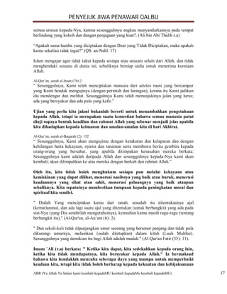 PENYEJUK JIWA PENAWAR QALBU

semua urusan kepada-Nya, karena sesungguhnya engkau menyandarkannya pada tempat
berlindung yang kokoh dan dengan penjagaan yang kuat?. (Ali bin Abi Thalib r.a)

“Apakah sama hamba yang diciptakan dengan Dzat yang Tidak Diciptakan, maka apakah
kamu sekalian tidak ingat?” (QS. an-Nahl: 17)

Islam mengajar agar tidak takut kepada sesiapa atau sesuatu selain dari Allah, dan tidak
menghendaki sesuatu di dunia ini, sebaliknya bersiap sedia untuk menerima kurniaan
Allah.

Al-Qur’an, surah al-Insan (76):2
“ Sesungguhnya, Kami telah menciptakan manusia dari setetes mani yang bercampur
yang Kami hendak mengujinya (dengan perintah dan larangan), kerana itu Kami jadikan
dia mendengar dan melihat. Sesungguhnya Kami telah menunjukinya jalan yang lurus;
ada yang bersyukur dan ada pula yang kafir.”

Ujian yang perlu kita jalani bukanlah bererti untuk menambahkan pengetahuan
kepada Allah, tetapi ia merupakan suatu kemestian bahawa semua manusia patut
diuji supaya bentuk keadilan dan rahmat Allah yang sebenar menjadi jelas apabila
kita dihadapkan kepada keimanan dan amalan-amalan kita di hari Akhirat.

Al-Qur’an, surah al-Baqarah (2): 152
“ Sesungguhnya, Kami akan mengujimu dengan ketakutan dan kelaparan dan dengan
kehilangan harta kekayaan, nyawa dan tanaman serta membawa berita gembira kepada
orang-orang yang bersabar, yang apabila ditimpakan kesusahan mereka berkata:
Sesungguhnya kami adalah daripada Allah dan sesungguhnya kepada-Nya kami akan
kembali; akan dilimpahkan ke atas mereka dengan berkah dan rahmat Allah.”

Oleh itu, kita tidak boleh menghukum sesiapa pun melalui kekayaan atau
kemiskinan yang dapat dilihat, menerusi nasibnya yang baik atau buruk, menerusi
keadaannya yang sihat atau sakit, menerusi peluangnya yang baik ataupun
sebaliknya. Kita sepatutnya memberikan tumpuan kepada peningkatan moral dan
spiritual kita sendiri.

" Dialah Yang menciptakan kamu dari tanah, sesudah itu ditentukannya ajal
(kematianmu), dan ada lagi suatu ajal yang ditentukan (untuk berbangkit) yang ada pada
sisi-Nya (yang Dia sendirilah mengetahuinya), kemudian kamu masih ragu-ragu (tentang
berbangkit itu)." (Al-Qur'an, al-An`am (6): 2).

" Dan sekali-kali tidak dipanjangkan umur seorang yang berumur panjang dan tidak pula
dikurangi umurnya, melainkan (sudah ditetapkan) dalam kitab (Lauh Mahfuz).
Sesungguhnya yang demikian itu bagi Allah adalah mudah." (Al-Qur'an Fatir (35): 11).

Imam `Ali (r.a) berkata: " Ketika kita dapat, kita sedekahkan kepada orang lain,
ketika kita tidak mendapatnya, kita bersyukur kepada Allah." Ia bermaksud
bahawa kita hendaklah mencuba seberapa daya yang mampu untuk memperbaiki
keadaan kita, tetapi kita tidak boleh berharap kepada kekuatan dan kebijaksanaan
ABR (Ya Allah Ya Salam kami kembali kepadaMU kembali kepadaMu kembali kepadaMU)            17
 