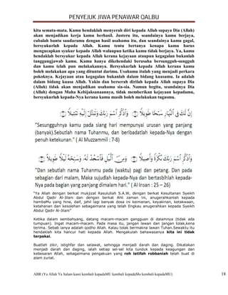 PENYEJUK JIWA PENAWAR QALBU

kita semata-mata. Kamu hendaklah menyerah diri kepada Allah supaya Dia (Allah)
akan menjadikan kerja kamu berhasil. Justeru itu, seandainya kamu berjaya,
cubalah bantu saudaramu dengan hasil usahamu itu, dan seandainya kamu gagal,
bersyukurlah kepada Allah. Kamu tentu bertanya kenapa kamu harus
mengucapkan syukur kepada Allah walaupun ketika kamu tidak berjaya. Ya, kamu
hendaklah bersyukur kepada Allah kerana kejayaan ataupun kegagalan bukanlah
tanggungjawab kamu. Kamu hanya dikehendaki berusaha bersungguh-sungguh
dan kamu telah pun melakukannya. Bersyukurlah kepada Allah kerana kamu
boleh melakukan apa yang dituntut darimu. Usahamu itulah yang menjadi perkara
pokoknya. Kejayaan atau kegagalan bukanlah dalam bidang kuasamu. Ia adalah
dalam bidang kuasa Allah. Yakin dan berserah dirilah kepada Allah supaya Dia
(Allah) tidak akan menjadikan usahamu sia-sia. Namun begitu, seandainya Dia
(Allah) dengan Maha Kebijaksanaannya, tidak memberikan kejayaan kepadamu,
bersyukurlah kepada-Nya kerana kamu masih boleh melakukan tugasmu.




“Ya Allah dengan berkat mukjizat Rasulullah S.A.W, dengan berkat Kesultanan Syeikh
Abdul Qadir Al-Jilani dan dengan berkat Ahli zaman ini, anugerahkanlah kepada
hambaMu yang hina, daif, jahil lagi banyak dosa ini keimanan, keyakinan, ketakwaan,
ketahanan dan kesolehan sebagaimana yang telah Engkau anugerahkan kepada Syeikh
Abdul Qadir Al-Jilani”

Ketika dalam sembahyang, datang macam-macam gangguan di dalamnya (tidak ada
tumpuan). Ingat macam-macam. Pada masa itu, jangan lawan dan jangan tolak,kena
terima. Sebab ianya adalah qodho Allah. Kalau tolak bermakna lawan Tuhan.Sewaktu itu
hendaklah kita hancur hati kepada Allah. Mengakulah bahawasanya kita ini tidak
terpakai.

Buatlah zikir, istighfar dan selawat, sehingga menjadi darah dan daging. Dikatakan
menjadi darah dan daging, ialah setiap sel-sel kita tunduk kepada keagungan dan
kebesaran Allah, sebagaimana pengakuan yang roh latifah robbaniah telah buat di
alam zuriat.



ABR (Ya Allah Ya Salam kami kembali kepadaMU kembali kepadaMu kembali kepadaMU)        18
 