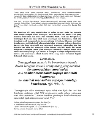 PENYEJUK JIWA PENAWAR QALBU

Orang yang tidak boleh menjaga waktu sembahyang yakni melewat-lewatkan
sembahyang menunjukkan zikir belum masuk dalam badannya lagi. Orang yang sudah
masuk zikir dalam badan akan membuat persiapan sebelum masuk waktu lagi. Walaupun
dia tertidur, sebelum masuk waktu lagi, automatik dia akan terjaga.

Buat zikir, istighfar dan selawat (semua perintah Allah) bukannya hendak ubah atau
menolak Qodho Allah. Tetapi adalah untuk mendapat Redho dengan Qodho Allah. Apa dia
Iman? Iman ialah membuat perintah Allah dan menjauhkan laranganNya tanpa fikir
bicara.


Bila kesedaran diri yang membebaskan ini sudah tercapai, maka jiwa manusia
akan menyatu dengan pesona kehidupan. Itulah kata lain dari hamba Allah yang
memiliki kepasrahan dan ridha atas Kehendak Allah. Tidak ada keterpisahan,
kehilangan, tidak ada rasa takut akan kekurangan dan kemiskinan, tidak ada
keinginan untuk mengambil dan menguasai yang berlebihan, tidak ada keperluan
kepada semua makhluk, tidak ada rasa takut akan kehidupan mahupun kematian,
karena kita dapat mengambil dan menguasai kehidupan sekehendak kita dan
kematian tak lebih dari kehidupan dalam bentuk yang lain. Ketika kita sudah
menguasai kehidupan, maka jalan kehidupan sebenarnya menjadi tanpa batas
karena mahu menjadi apa saja tercapai. Kehidupan akhirnya mengalir seperti air,
karena kita sepenuhnya adalah hamba Allah yang hanya bersandar kepada
Kehendak Allah semata.
                    Demi masa.
   Sesungguhnya manusia itu benar-benar berada
 dalam kerugian, kecuali orang-orang yang beriman
         dan mengerjakan amal saleh
   dan nasihat menasihati supaya mentaati
                   kebenaran
   dan nasihat menasihati supaya menetapi
            kesabaran. (QS 103:1-3)

“Sesungguhnya Allah mempunyai tujuh puluh ribu hijab dari nur dan
kegelapan, andaikata Allah SWT membukanya, maka cahaya wajah-Nya
pasti akan membakar.” Namun demikian, pandangan hamba-hamba-Nya
sama sekali tidak akan membakar wajah-Nya”

Dalam gelombang samudera Asma dan SifatNya,
si hamba melihat hakikat dari yang dilihat,
“Tidak ada sesuatu seperti Dia (Laisa kamitslihi Syai-un)”,
karena sesuatu itu adalah Huwa (Dia).

ABR (Ya Allah Ya Salam kami kembali kepadaMU kembali kepadaMu kembali kepadaMU)       19
 