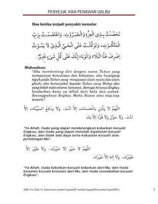 PENYEJUK JIWA PENAWAR QALBU




“Ya Allah, tiada yang dapat mendatangkan kebaikan kecuali
Engkau, dan tiada yang dapat menolak kejahatan kecuali
Engkau, dan tidak ada daya serta kekuatan kecuali atas
pertolongan-Mu”.




“Ya Allah, tiada kebaikan kecuali kebaikan dari-Mu, dan tiada
kesialan kecuali kesialan dari-Mu, dan tiada sesembahan kecuali
Engkau”.



ABR (Ya Allah Ya Salam kami kembali kepadaMU kembali kepadaMu kembali kepadaMU)   2
 