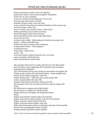 PENYEJUK JIWA PENAWAR QALBU

Dalam gelombang samudera Asma dan SifatNya,
pijakan dan rahasia yang mantap mengakhiri kemabukan,
medan Sirr Al Asrar membuka,
di atas Air Samudera Kemahakuasaan (‘Arsy)-Nya,
kuncup bunga mulai mekar membuka,
tampilkan kelopak aneka warna dan rupa,
wangi semerbak menyelimutinya dalam kelembutan kasih sayang yang
tercurah sebagai rahmat-Nya,
lantas si hamba yang mandiri berkata “Huwa (Dia)”.
Dalam gelombang yang semakin menenang,
dalam keheningan malam tak berbintang,
dia berada dibatas-batas antara tanpa tapal batas,
antara nafs dan ruh,
jaraknya cuma sedekat “Qabaa Qausaini (sedekat dua ujung busur
panah)”, bahkan lebih dekat lagi.
Ketika batas-batas ketetapan telah terlampaui,
si hamba akan berkata “Anta (Engkau)”.
Si hamba pun bisu.
Tanpa kabar. Tanpa berita.
Lantas “Hu”,
menyeruak mandiri dengan kemurnian Nur awal mula
yang menyaksikan Allah Yang Esa,
Iapun menjadi hamba Allah semata.


Aku menangis bukan karena cintaku pada-Mu dan cinta-Mu padaku,
atau kerinduan yang menggelegak dan bergejolak yang tak mampu
kutanggung dan ungkapkan.
Tapi, aku menangis karena aku tak akan pernah mampu merengkuh-Mu.
Engkau sudah nyatakan Diri-Mu Sendiri bahwa “semua makhluk akan
musnah kalau Engkau tampakkan wajah-Mu.”
Engkau katakan juga, “Tidak ada yang serupa dengan-Mu.”
Lantas, bagaimanakah aku tanpa-Mu,
Padahal sudah kuhancurleburkan diriku karena-Mu.
Aku menangis karena aku tak akan pernah bisa menyatu dengan-Mu.
Sebab,
Diri-Mu hanya tersingkap oleh diriMu Sendiri
Dia-Mu hanya tersingkap oleh DiaMu Sendiri
Engkau-Mu hanya tersingkap oleh EngkauMu Sendiri,
Sebab,
Engkau Yang Mandiri adalah Engkau Yang Sendiri
Engkau Yang Sendiri adalah Engkau Yang Tak Perlu Kekasih
Engkau Yang Esa adalah Engkau Yang Esa
Engkau Yang Satu adalah Engkau Yang Satu.
Maka dalam ketenangan kemilau membutakan Samudera PemurnianMu,
biarkan aku memandangMu dengan cintaMu,
menjadi sekedar hambaMu dengan ridhaMu,

ABR (Ya Allah Ya Salam kami kembali kepadaMU kembali kepadaMu kembali kepadaMU)   20
 