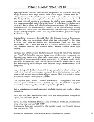 PENYEJUK JIWA PENAWAR QALBU

Apa yang diperoleh dari suatu ikhtiar manusia, dengan qada, dan sunnatullah Allah yang
meliputinya adalah suatu upaya manusia untuk selaras dengan kehendak Allah SWT,
sehingga ketika suatu keberhasilan dicapai maka hal itu tidak lebih dari kurnia yang
diberikan kepada kita. Maka kewajiban bersyukur akan memberikan umpan balik positif,
juga untuk mencegah munculnya kesombongan dan takabbur suatu karakter Iblis yang
akan menyusup manakala suatu keberhasilan hanya kita nisbahkan sebagai daya upaya
kita sendiri. Syukur sebagai adab Islam berhubungan dengan merasa lebih dari cukup atas
semua pemberian yang telah diterimanya. Sehingga, setiap manusia sejatinya memang
wajib bersyukur karena semua yang disebut sebagai keberhasilannya sebenarnya telah
meliputi seluruh penampilan Rahmat Tuhan yang nyata di waktu itu, yang melindunginya
dari kemurkaan-Nya.

Sedarilah bahwa semua aspek kehendak Allah tidak lebih dari bagian ar-Rahmaan dan
ar-Rahiim Allah yang memberikan rahmat, cinta dan pertolongan-Nya. Dari sikap
demikian, maka suatu keberhasilan akan menumbuhkan rendah hati, juga akan
menimbulkan zuhud di mana kita tidak akan terpengaruhi dengan semua keberhasilan
yang membawa kekayaan atau kelebihan materi, maupun kelebihan dalam aspek
ruhaniah.

Bersyukur atas limpahan rahmat dan karunia adalah bagian dari pahala yang dijanjikan
oleh Allah SWT. Kalau kita menyadari betapa semua kehidupan hanya tergantung pada
Basmalah, maka dalam setiap helaan nafas kita mestinya bersyukur pada-Nya dengan
“Alhamdulillah” untuk menunjukkan betapa lemahnya diri kita ini, betapa kita ini sekedar
hamba-Nya, sehingga suatu tasbih yang selalu membesarkan-Nya mestinya terucap setiap
detik kita menghirup nafas kehidupan untuk bersyukur betapa Maha Pemurahnya Allah
Yang Esa itu.

Umpan balik positif dari bersyukur adalah berupa meningkatnya nikmat dari apa yang
sudah kita syukuri baik materi maupun immaterial. Ketika kita lalai dengan rasa syukur,
maka menjadi sombonglah manusia itu sehingga ancaman Allah mengintai di setiap saat
berupa adzab maupun sesuatu yang menyakitkan.

Dan (ingatlah juga), tatkala Tuhanmu memaklumkan: "Sesungguhnya jika kamu
bersyukur, pasti Kami akan menambah (nikmat) kepadamu, dan jika kamu mengingkari
(nikmat-Ku), maka sesungguhnya azab-Ku sangat pedih".(QS 14:7)

Syukur juga akan membawa pada pengertian yang hakiki tentang jalan yang lurus sebagai
suatu nikmat :

(lagi) yang mensyukuri nikmat-nikmat Allah, Allah telah memilihnya dan menunjukinya
kepada jalan yang lurus. (QS 16:121)

Karena itu, maka hendaklah Allah saja kamu sembah dan hendaklah kamu termasuk
orang-orang yang bersyukur".(QS 39:66)
Sesungguhnya Kami telah menunjukinya jalan yang lurus; ada yang bersyukur dan ada
pula yang kafir.(Qs 76:3)

ABR (Ya Allah Ya Salam kami kembali kepadaMU kembali kepadaMu kembali kepadaMU)            22
 