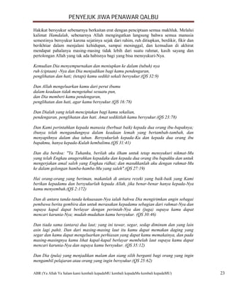 PENYEJUK JIWA PENAWAR QALBU

Hakikat bersyukur sebenarnya berkaitan erat dengan penciptaan semua makhluk. Melalui
kalimat Hamdalah, sebenarnya Allah mengingatkan langsung bahwa semua manusia
semestinya bersyukur karena sejatinya sejak dari rahim, ruh ditiupkan, berdikir, fikir dan
berikhtiar dalam menjalani kehidupan, sampai meninggal, dan kemudian di akhirat
mendapat pahalanya masing-masing tidak lebih dari suatu rahmat, kasih sayang dan
pertolongan Allah yang tak ada habisnya bagi yang bisa mensyukuri-Nya.

Kemudian Dia menyempurnakan dan meniupkan ke dalam (tubuh) nya
ruh (ciptaan) -Nya dan Dia menjadikan bagi kamu pendengaran,
penglihatan dan hati; (tetapi) kamu sedikit sekali bersyukur.(QS 32:9)

Dan Allah mengeluarkan kamu dari perut ibumu
dalam keadaan tidak mengetahui sesuatu pun,
dan Dia memberi kamu pendengaran,
penglihatan dan hati, agar kamu bersyukur.(QS 16:78)

Dan Dialah yang telah menciptakan bagi kamu sekalian,
pendengaran, penglihatan dan hati. Amat sedikitlah kamu bersyukur.(QS 23:78)

Dan Kami perintahkan kepada manusia (berbuat baik) kepada dua orang ibu-bapaknya;
ibunya telah mengandungnya dalam keadaan lemah yang bertambah-tambah, dan
menyapihnya dalam dua tahun. Bersyukurlah kepada-Ku dan kepada dua orang ibu
bapakmu, hanya kepada-Kulah kembalimu.(QS 31:41)

Dan dia berdoa: "Ya Tuhanku, berilah aku ilham untuk tetap mensyukuri nikmat-Mu
yang telah Engkau anugerahkan kepadaku dan kepada dua orang ibu bapakku dan untuk
mengerjakan amal saleh yang Engkau ridhai; dan masukkanlah aku dengan rahmat-Mu
ke dalam golongan hamba-hamba-Mu yang saleh".(QS 27:19)

Hai orang-orang yang beriman, makanlah di antara rezeki yang baik-baik yang Kami
berikan kepadamu dan bersyukurlah kepada Allah, jika benar-benar hanya kepada-Nya
kamu menyembah.(QS 2:172)

Dan di antara tanda-tanda kekuasaan-Nya ialah bahwa Dia mengirimkan angin sebagai
pembawa berita gembira dan untuk merasakan kepadamu sebagian dari rahmat-Nya dan
supaya kapal dapat berlayar dengan perintah-Nya dan (juga) supaya kamu dapat
mencari karunia-Nya; mudah-mudahan kamu bersyukur. (QS 30:46)

Dan tiada sama (antara) dua laut; yang ini tawar, segar, sedap diminum dan yang lain
asin lagi pahit. Dan dari masing-masing laut itu kamu dapat memakan daging yang
segar dan kamu dapat mengeluarkan perhiasan yang dapat kamu memakainya, dan pada
masing-masingnya kamu lihat kapal-kapal berlayar membelah laut supaya kamu dapat
mencari karunia-Nya dan supaya kamu bersyukur. (QS 35:12)

Dan Dia (pula) yang menjadikan malam dan siang silih berganti bagi orang yang ingin
mengambil pelajaran atau orang yang ingin bersyukur.(QS 25:62)

ABR (Ya Allah Ya Salam kami kembali kepadaMU kembali kepadaMu kembali kepadaMU)              23
 