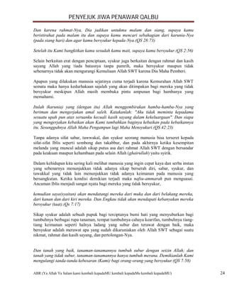 PENYEJUK JIWA PENAWAR QALBU

Dan karena rahmat-Nya, Dia jadikan untukmu malam dan siang, supaya kamu
beristirahat pada malam itu dan supaya kamu mencari sebahagian dari karunia-Nya
(pada siang hari) dan agar kamu bersyukur kepada-Nya.(QS 28:73)

Setelah itu Kami bangkitkan kamu sesudah kamu mati, supaya kamu bersyukur.(QS 2:56)

Selain berkaitan erat dengan penciptaan, syukur juga berkaitan dengan rahmat dan kasih
sayang Allah yang tiada batasnya tanpa pamrih, maka bersyukur maupun tidak
sebenarnya tidak akan mengurangi Kemuliaan Allah SWT karena Dia Maha Pemberi.

Apapun yang dilakukan manusia sejatinya cuma terjadi karena Kemurahan Allah SWT
semata maka hanya kedurhakaan sajalah yang akan ditimpakan bagi mereka yang tidak
bersyukur meskipun Allah masih membuka pintu ampunan bagi hambanya yang
memahami.

Itulah (karunia) yang (dengan itu) Allah menggembirakan hamba-hamba-Nya yang
beriman dan mengerjakan amal saleh. Katakanlah: "Aku tidak meminta kepadamu
sesuatu upah pun atas seruanku kecuali kasih sayang dalam kekeluargaan". Dan siapa
yang mengerjakan kebaikan akan Kami tambahkan baginya kebaikan pada kebaikannya
itu. Sesungguhnya Allah Maha Pengampun lagi Maha Mensyukuri.(QS 42:23)

Tanpa adanya sifat sabar, tawwakal, dan syukur seorang manusia bisa terseret kepada
sifat-sifat Iblis seperti sombong dan takabbur, dan pada akhirnya ketika kesempitan
melanda yang muncul adalah sikap putus asa dari rahmat Allah SWT dengan bersandar
pada keakuan maupun kehambaan pada selain Allah (ghairullah) yaitu syirik.

Dalam kehidupan kita sering kali melihat manusia yang ingin cepat kaya dan serba instan
yang sebenarnya menunjukkan tidak adanya sikap berserah diri, sabar, syukur, dan
tawakkal yang tidak lain menunjukkan tidak adanya keimanan pada manusia yang
bersangkutan. Ketika kondisi demikian terjadi maka nafsu-ammarah pun menguasai.
Ancaman Iblis menjadi sangat nyata bagi mereka yang tidak bersyukur,

kemudian saya(syaitan) akan mendatangi mereka dari muka dan dari belakang mereka,
dari kanan dan dari kiri mereka. Dan Engkau tidak akan mendapati kebanyakan mereka
bersyukur (taat).(Qs 7:17)

Sikap syukur adalah sebuah pupuk bagi terciptanya bumi hati yang menyuburkan bagi
tumbuhnya berbagai rupa tanaman, tempat tumbuhnya cahaya kearifan, tumbuhnya tiang-
tiang keimanan seperti halnya ladang yang subur dan terawat dengan baik, maka
bersyukur adalah merawat apa yang sudah dikaruniakan oleh Allah SWT sebagai suatu
nikmat, rahmat dan kasih sayang, dan pertolongan-Nya.


Dan tanah yang baik, tanaman-tanamannya tumbuh subur dengan seizin Allah; dan
tanah yang tidak subur, tanaman-tanamannya hanya tumbuh merana. Demikianlah Kami
mengulangi tanda-tanda kebesaran (Kami) bagi orang-orang yang bersyukur.(QS 7:58)

ABR (Ya Allah Ya Salam kami kembali kepadaMU kembali kepadaMu kembali kepadaMU)           24
 