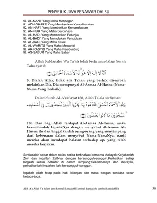 PENYEJUK JIWA PENAWAR QALBU

90. AL-MANI’ Yang Maha Mencegah
91. ADH-DHARR Yang Memberikan Kemudharatan
92. AN-NAFI’ Yang Memberikan Kemanafaatan
93. AN-NUR Yang Maha Bercahaya
94. AL-HADI Yang Memberikan Petunjuk
95. AL-BADI’ Yang Memulakan Penciptaan
96. AL-BAQI Yang Maha Kekal
97. AL-WARITS Yang Maha Mewarisi
98. AR-RASYID Yang Maha Pembimbing
99. AS-SABUR Yang Maha Sabar




Sentiasalah sedar dalam nafas ketika berkhalwat bersama khalayak;Kerjakanlah
Zikir dan ingatlah ZatNya dengan bersungguh-sungguh.Perhatikan setiap
langkah ketika bersafar di dalam kampung;Sekembalinya dari merayau,
perhatikanlah limpahan Ilahi bersungguh-sungguh.

Ingatlah Allah tetap pada hati, bilangan dan masa dengan sentiasa sedar
berjaga-jaga.


ABR (Ya Allah Ya Salam kami kembali kepadaMU kembali kepadaMu kembali kepadaMU)   30
 