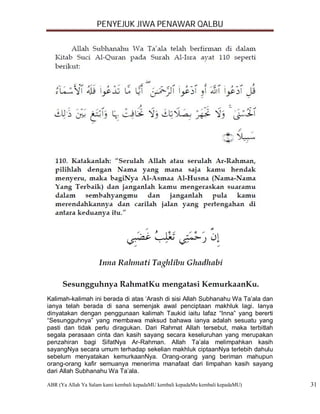 PENYEJUK JIWA PENAWAR QALBU




Kalimah-kalimah ini berada di atas ‘Arash di sisi Allah Subhanahu Wa Ta’ala dan
ianya telah berada di sana semenjak awal penciptaan makhluk lagi. Ianya
dinyatakan dengan penggunaan kalimah Taukid iaitu lafaz “Inna” yang bererti
“Sesungguhnya” yang membawa maksud bahawa ianya adalah sesuatu yang
pasti dan tidak perlu diragukan. Dari Rahmat Allah tersebut, maka terbitlah
segala perasaan cinta dan kasih sayang secara keseluruhan yang merupakan
penzahiran bagi SifatNya Ar-Rahman. Allah Ta’ala melimpahkan kasih
sayangNya secara umum terhadap sekelian makhluk ciptaanNya terlebih dahulu
sebelum menyatakan kemurkaanNya. Orang-orang yang beriman mahupun
orang-orang kafir semuanya menerima manafaat dari limpahan kasih sayang
dari Allah Subhanahu Wa Ta’ala.

ABR (Ya Allah Ya Salam kami kembali kepadaMU kembali kepadaMu kembali kepadaMU)   31
 
