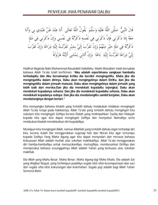 PENYEJUK JIWA PENAWAR QALBU




Hadhrat Baginda Nabi Muhammad Rasulullah Sallallahu ‘Alaihi Wasallam telah bersabda
bahawa Allah Ta’ala telah berfirman: “Aku adalah sepertimana sangkaan hambaKu
terhadapKu dan Aku bersamanya ketika dia berzikir mengingatiKu. Maka jika dia
mengingatiKu dalam dirinya, Daku akan mengingatinya dalam DiriKu, dan jika dia
mengingatiKu dalam jemaah manusia, Daku akan mengingatinya dalam jemaah yang
lebih baik dari mereka;Dan jika dia mendekati kepadaKu sejengkal, Daku akan
mendekati kepadanya sehasta; Dan jika dia mendekati kepadaKu sehasta, Daku akan
mendekati kepadanya sedepa; Dan jika dia mendatangiKu sambil berjalan, Daku akan
mendatanginya dengan berlari.”

Kita menyangka bahawa kitalah yang terlebih dahulu melakukan tindakan mengingati
Allah Ta’ala tetapi pada hakikatnya, Allah Ta’ala yang terlebih dahulu mengingati kita
sebelum kita mengingati ZatNya kerana Dialah yang melimpahkan Taufiq dan Hidayah
kepada kita agar kita dapat mengingati ZatNya dan menyebut NamaNya serta
melakukan Ibadah mendekatkan diri kepadaNya.

Meskipun kita mengingati Allah, namun Allahlah yang terlebih dahulu ingat terhadap diri
kita, kerana itulah Dia menggerakkan segenap hati dan fikiran kita agar tertumpu
kepada ZatNya Yang Maha Agung agar kita dapat menyedari dan merasai bahawa
Kekuasaan Allah adalah mutlak atas sekelian makhlukNya. Allah Ta’ala menggunakan
diri hamba-hambaNya untuk mensucikanNya, memujiNya, membesarkan DiriNya dan
memperakui bahawa sesungguhnya Allah adalah Tuhan yang berkuasa atas sekelian
makhluk.

Dia Allah yang Maha Besar, Maha Benar, Maha Agung lagi Maha Mulia. Dia adalah Zat
yang Wajibul Wujud, yang terhimpun padaNya segala sifat-sifat kesempurnaan dan suci
dari segala sifat-sifat kekurangan dan kelemahan. Segala puji adalah bagi Allah Tuhan
Semesta Alam.




ABR (Ya Allah Ya Salam kami kembali kepadaMU kembali kepadaMu kembali kepadaMU)           33
 